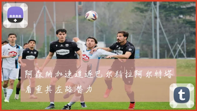 阿森纳加速追逐巴尔科拉阿尔特塔看重其左路潜力