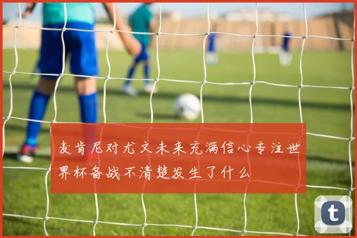 麦肯尼对尤文未来充满信心专注世界杯备战不清楚发生了什么