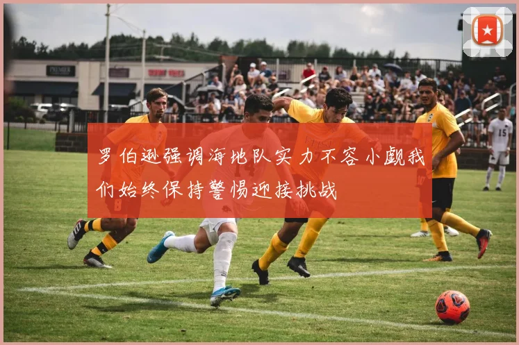 罗伯逊强调海地队实力不容小觑我们始终保持警惕迎接挑战
