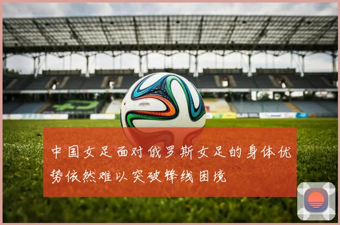 中国女足面对俄罗斯女足的身体优势依然难以突破锋线困境