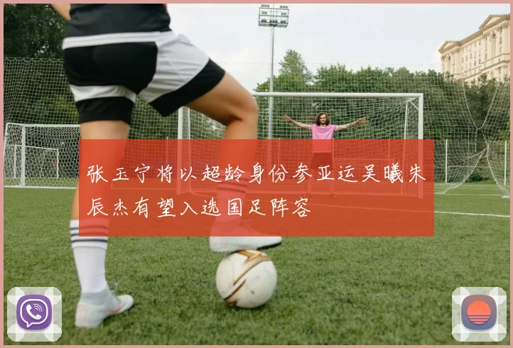 张玉宁将以超龄身份参亚运吴曦朱辰杰有望入选国足阵容