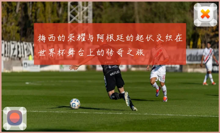 梅西的荣耀与阿根廷的起伏交织在世界杯舞台上的传奇之旅