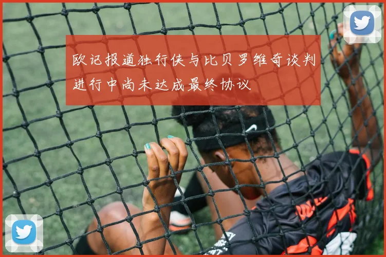 欧记报道独行侠与比贝罗维奇谈判进行中尚未达成最终协议