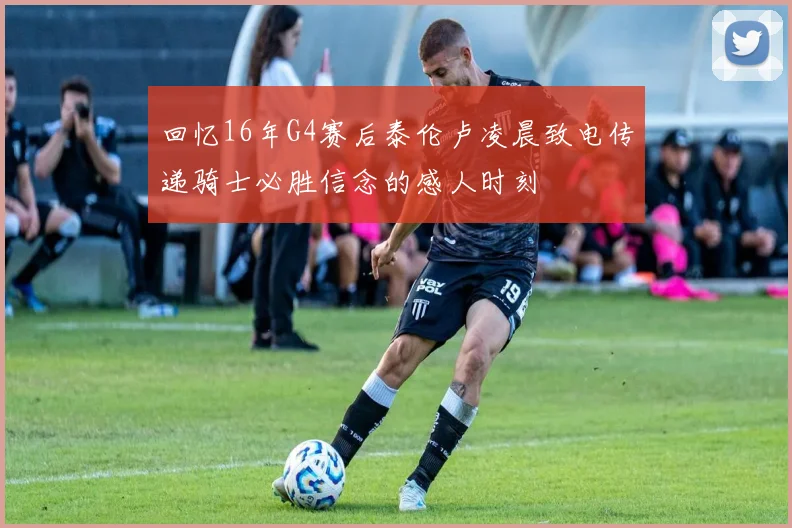 回忆16年G4赛后泰伦卢凌晨致电传递骑士必胜信念的感人时刻