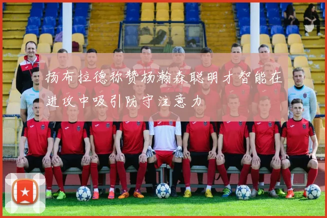 扬布拉德称赞杨瀚森聪明才智能在进攻中吸引防守注意力