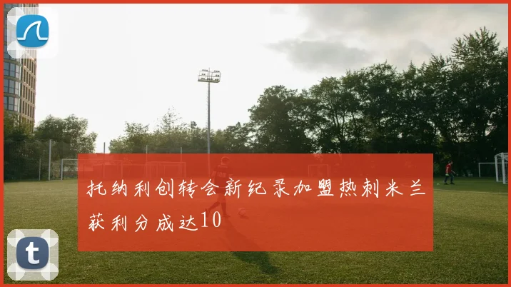 托纳利创转会新纪录加盟热刺米兰获利分成达10
