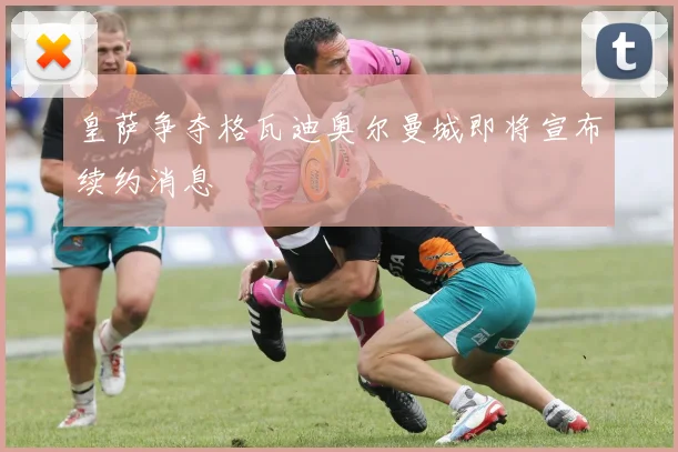 皇萨争夺格瓦迪奥尔曼城即将宣布续约消息