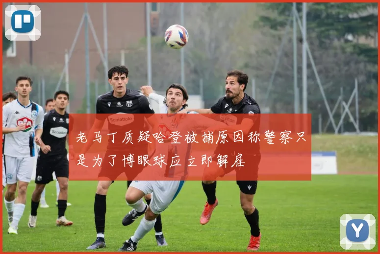 老马丁质疑哈登被捕原因称警察只是为了博眼球应立即解雇