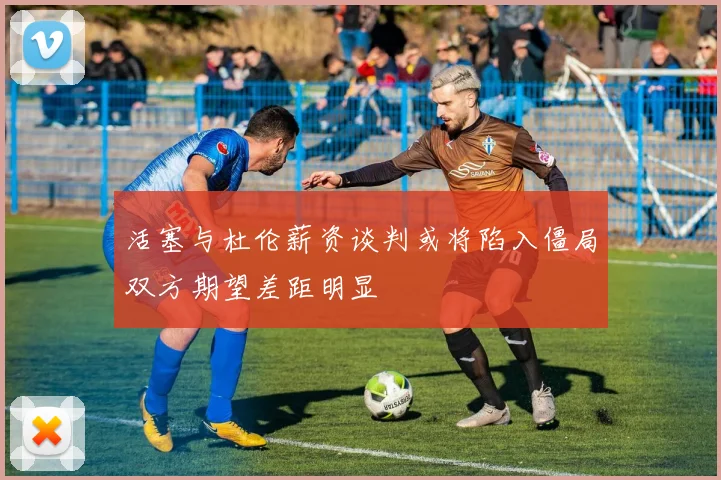 活塞与杜伦薪资谈判或将陷入僵局双方期望差距明显