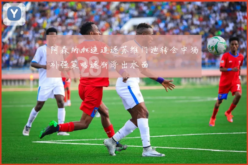 阿森纳加速追逐苏维门迪转会中场补强策略逐渐浮出水面
