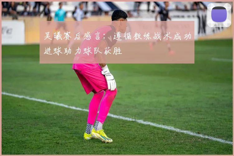 吴曦赛后感言：遵循教练战术成功进球助力球队获胜