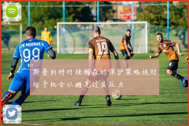 斯普利特对杨瀚森的保护策略适时给予机会以避免过度压力